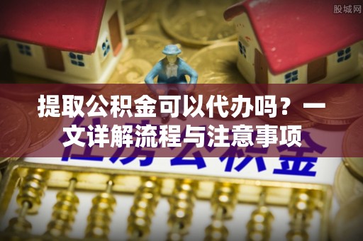 克东提取公积金可以代办吗？一文详解流程与注意事项