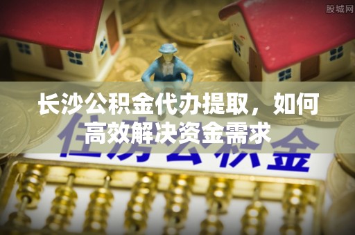 克东长沙公积金代办提取，如何高效解决资金需求