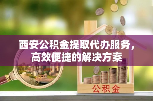 克东西安公积金提取代办服务，高效便捷的解决方案