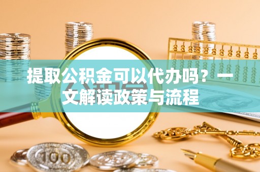 克东提取公积金可以代办吗？一文解读政策与流程