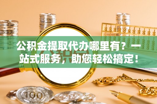 克东公积金提取代办哪里有？一站式服务，助您轻松搞定！