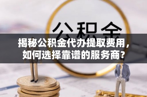 克东揭秘公积金代办提取费用，如何选择靠谱的服务商？