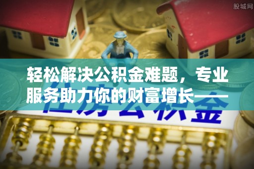 克东轻松解决公积金难题，专业服务助力你的财富增长——代办公积金提取