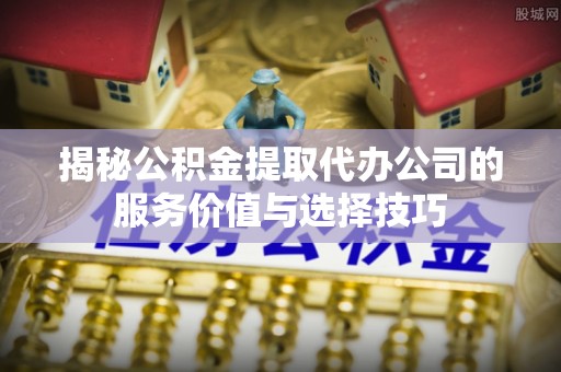 克东揭秘公积金提取代办公司的服务价值与选择技巧