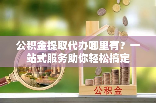 克东公积金提取代办哪里有？一站式服务助你轻松搞定